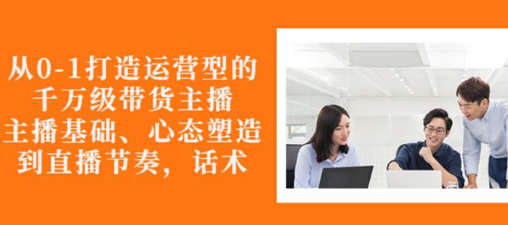 从0-1打造运营型的带货主播：主播基础、心态塑造，能力培养到直播节奏，话术进行全面讲解-优学网