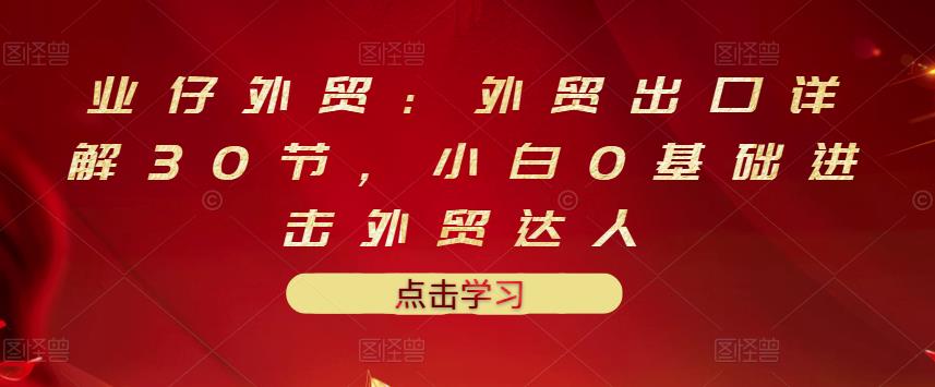 业仔外贸：外贸出口详解30节，小白0基础进击外贸达人 价值666元-优学网