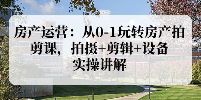 房产运营：从0-1玩转房产拍剪课，拍摄 剪辑 设备，实操讲解（价值899）-优学网