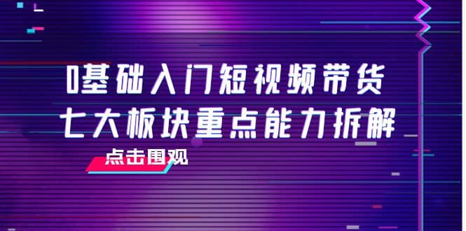 0基础入门短视频带货，七大板块重点能力拆解，7节精品课4小时干货-优学网