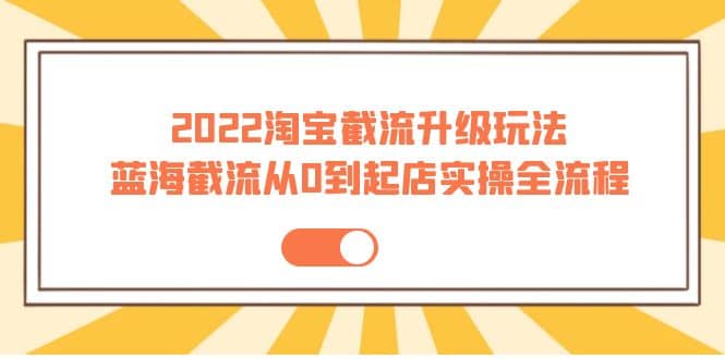 2022淘宝截流升级玩法：蓝海截流从0到起店实操全流程 价值千元-优学网