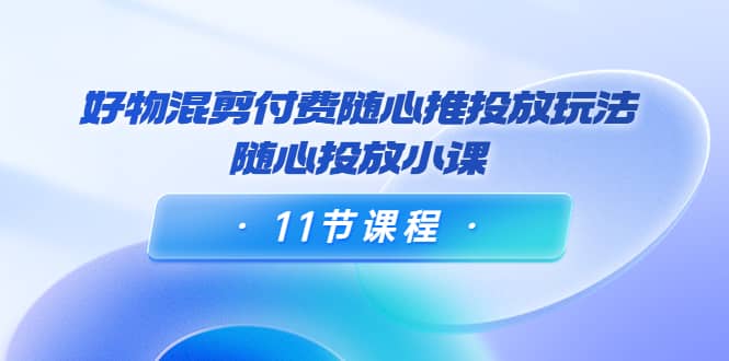 好物混剪付费随心推投放玩法，随心投放小课（11节课程）-优学网