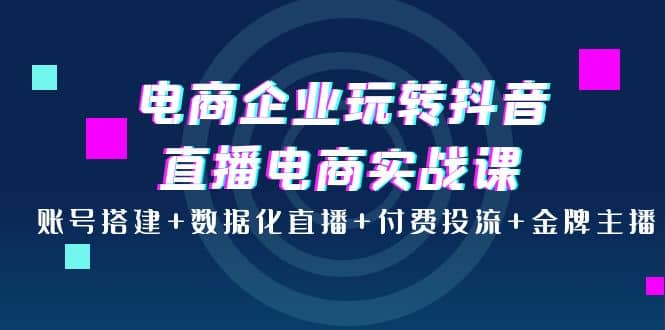 电商企业玩转抖音直播电商实战课：账号搭建 数据化直播 付费投流 金牌主播-优学网