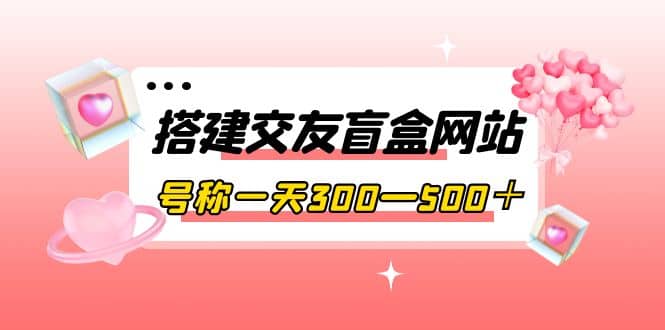 搭建交友盲盒网站，号称一天300—500＋【源码 教程】-优学网