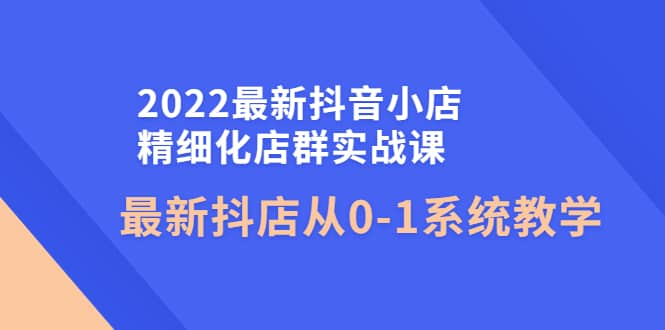 2022最新抖音小店精细化店群实战课，最新抖店从0-1系统教学-优学网