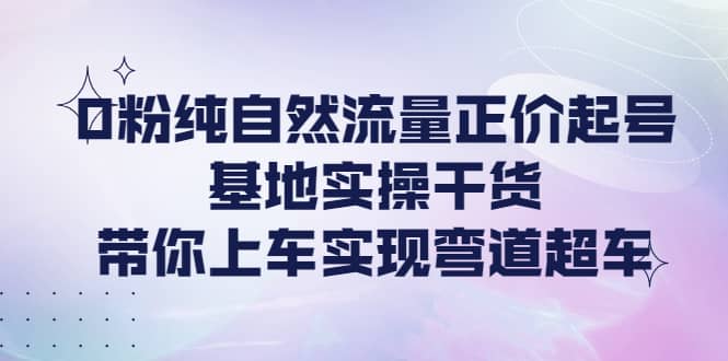 0粉纯自然流量正价起号基地实操干货，带你上车实现弯道超车-优学网