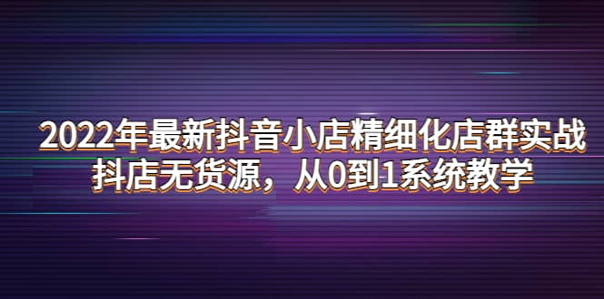 2022年最新抖音小店精细化店群实战，抖店无货源，从0到1系统教学-优学网