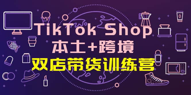 TikTok Shop本土 跨境 双店带货训练营（第十五期）全球好物买卖 一店卖全球-优学网