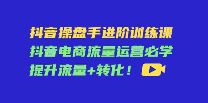 抖音操盘手进阶训练课：抖音电商流量运营必学，提升流量 转化-优学网