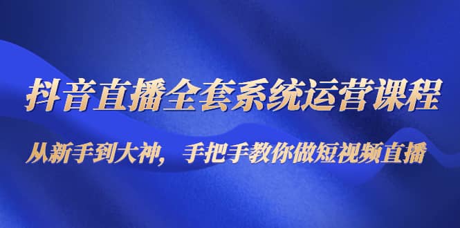 抖音直播全套系统运营课程：从新手到大神，手把手教你做直播短视频-优学网