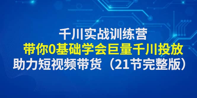 千川实战训练营：带你0基础学会巨量千川投放，助力短视频带货（21节完整版）-优学网