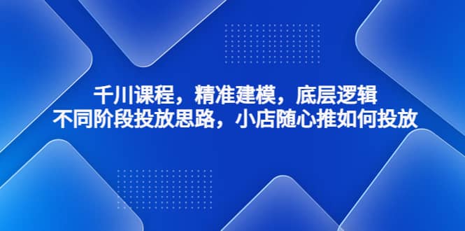 千川课程，精准建模，底层逻辑，不同阶段投放思路，小店随心推如何投放-优学网