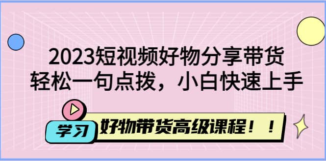 2023短视频好物分享带货，好物带货高级课程，轻松一句点拨，小白快速上手-优学网