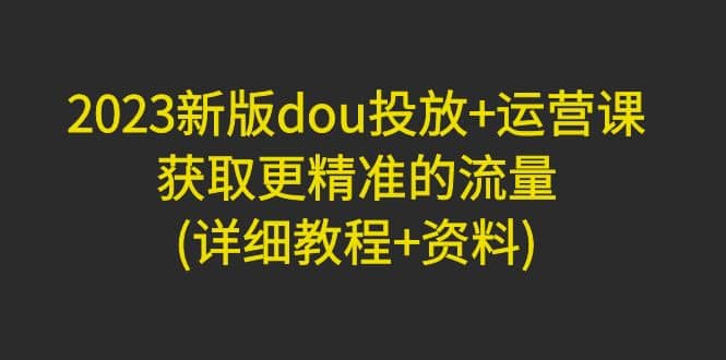 2023新版dou投放 运营课：获取更精准的流量(详细教程 资料)无水印-优学网