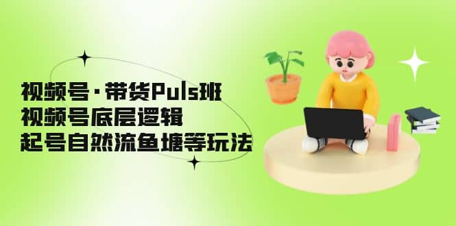 视频号·带货Puls班，视频号底层逻辑，起号自然流鱼塘等玩法-优学网