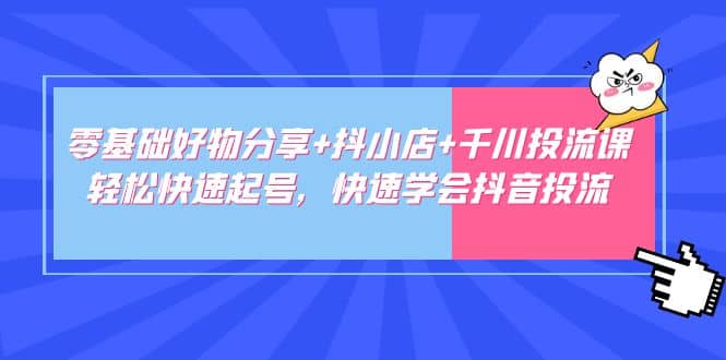 零基础好物分享 抖小店 千川投流课：轻松快速起号，快速学会抖音投流-优学网