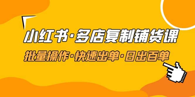 小红书·多店复制铺货课，批量操作·快速出单·日出百单（更新2023年2月）-优学网