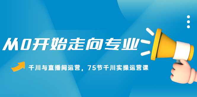 从0开始走向专业，千川与直播间运营，75节千川实操运营课-优学网