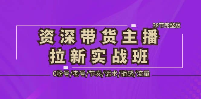 资深·带货主播拉新实战班，0粉号/老号/节奏/话术/播感/流量-38节完整版-优学网