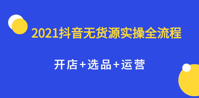 2021抖音无货源实操全流程，开店 选品 运营，全职兼职都可操作-优学网