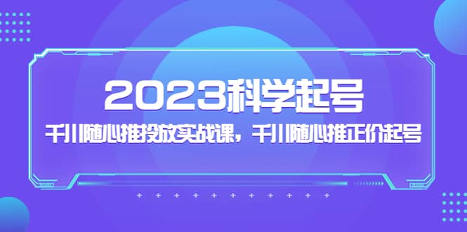 2023科学起号，千川随心推投放实战课，千川随心推正价起号-优学网