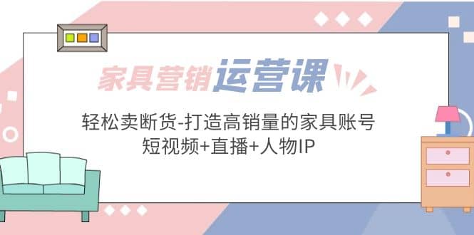 家具营销·运营实战 轻松卖断货-打造高销量的家具账号(短视频 直播 人物IP)-优学网