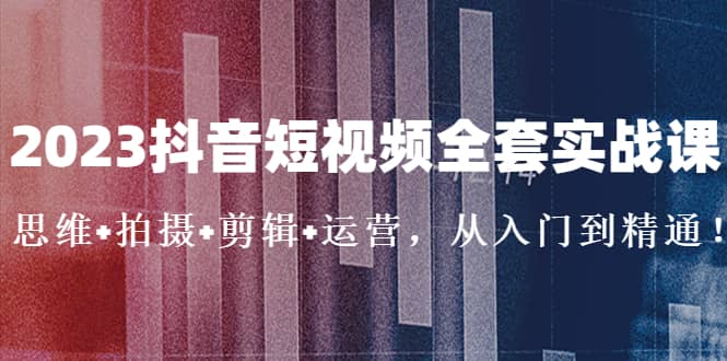 2023抖音短视频全套实战课：思维 拍摄 剪辑 运营，从入门到精通-优学网