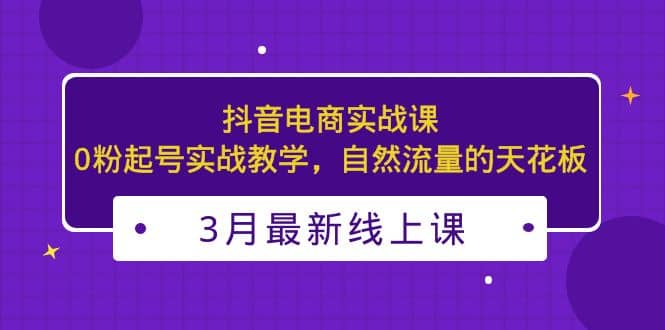 3月最新抖音电商实战课：0粉起号实战教学，自然流量的天花板-优学网