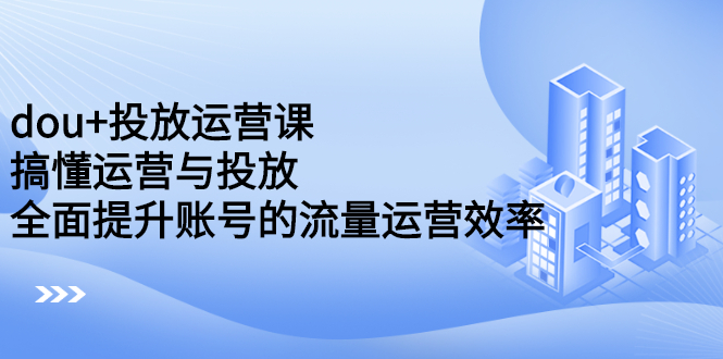 dou 投放运营课：搞懂运营与投放，全面提升账号的流量运营效率-优学网