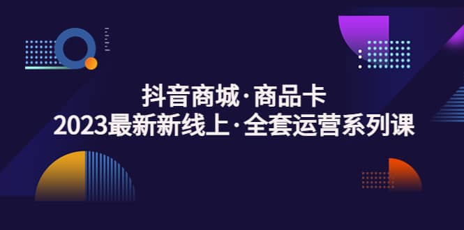 抖音商城·商品卡，2023最新新线上·全套运营系列课-优学网