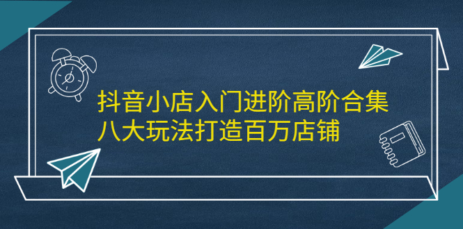 抖音小店入门进阶高阶合集，八大玩法打造百万店铺-优学网