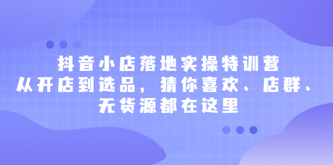 抖音小店落地实操特训营，从开店到选品，猜你喜欢、店群、无货源都在这里-优学网