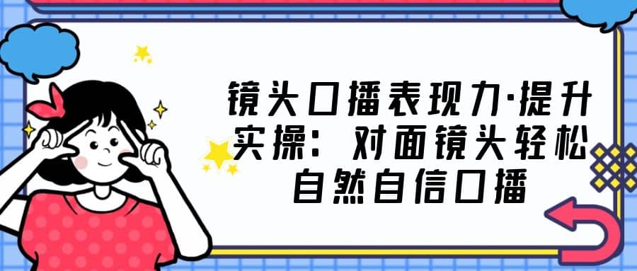 镜头口播表现力·提升实操：对面镜头轻松自然自信口播（23节课）-优学网