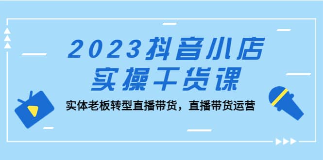 2023抖音小店实操干货课：实体老板转型直播带货，直播带货运营-优学网