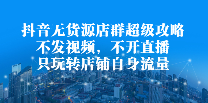 抖音无货源店群超级攻略：不发视频，不开直播，只玩转店铺自身流量-优学网