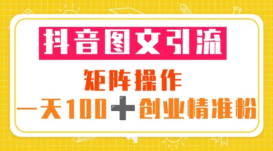 抖音图文引流 矩阵操作 一天100 创业精准粉（5节视频课 素材模板）-优学网