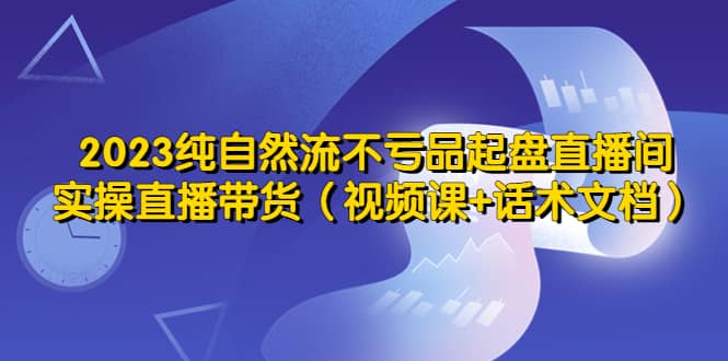 2023纯自然流不亏品起盘直播间，实操直播带货（视频课 话术文档）-优学网