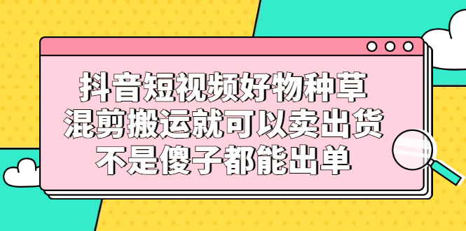 抖音短视频好物种草，混剪搬运就可以卖出货，不是傻子都能出单-优学网