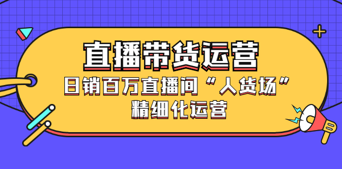 直播带货运营，销百万直播间“人货场”精细化运营-优学网