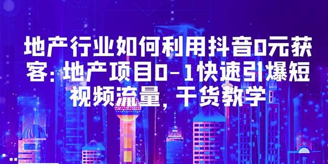 地产行业如何利用抖音0元获客：地产项目0-1快速引爆短视频流量，干货教学-优学网