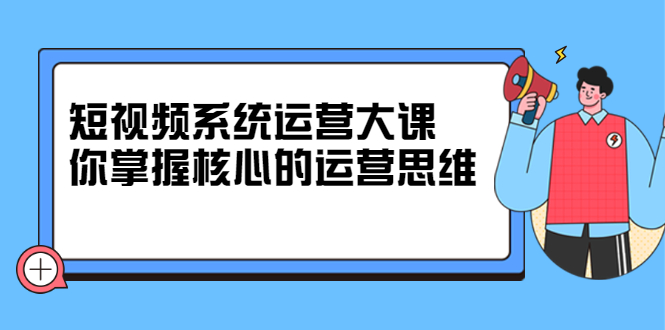 短视频系统运营大课，你掌握核心的运营思维 价值7800元-优学网