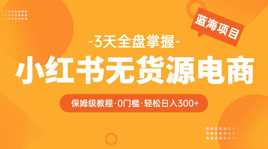 2023小红书无货源电商【保姆级教程从0到日入300】爆单3W-优学网