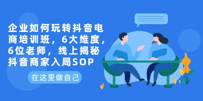 企业如何玩转抖音电商培训班，6大维度，6位老师，线上揭秘抖音商家入局SOP-优学网