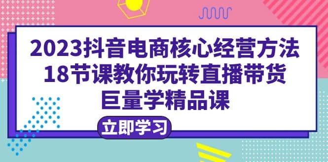 2023抖音电商核心经营方法：18节课教你玩转直播带货，巨量学精品课-优学网