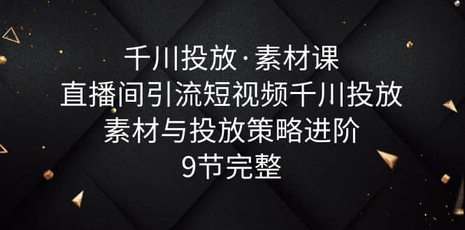 千川投放·素材课：直播间引流短视频千川投放素材与投放策略进阶，9节完整-优学网