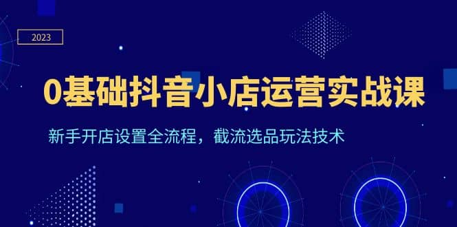 0基础抖音小店运营实战课，新手开店设置全流程，截流选品玩法技术-优学网