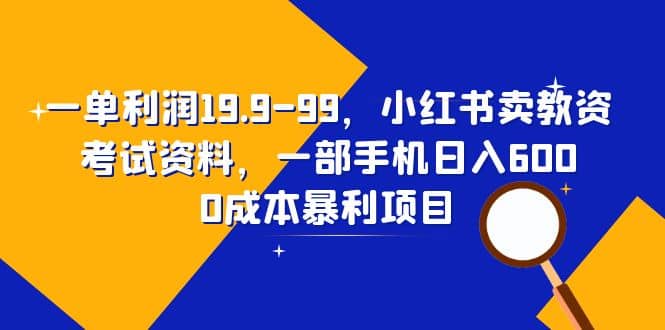 一单利润19.9-99，小红书卖教资考试资料，一部手机日入600（教程 资料）-优学网