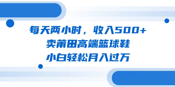 每天两小时，收入500 ，卖莆田高端篮球鞋，小白轻松月入过万（教程 素材）-优学网