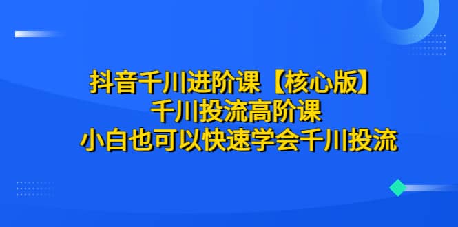 抖音千川进阶课【核心版】 千川投流高阶课 小白也可以快速学会千川投流-优学网