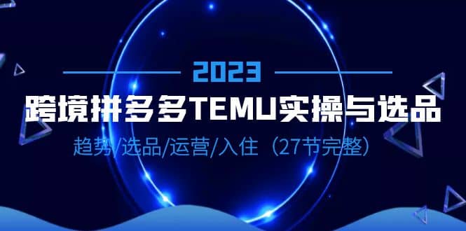 2023跨境·拼多多·TEMU实操与选品，趋势·选品·运营·入住（27节完整）-优学网